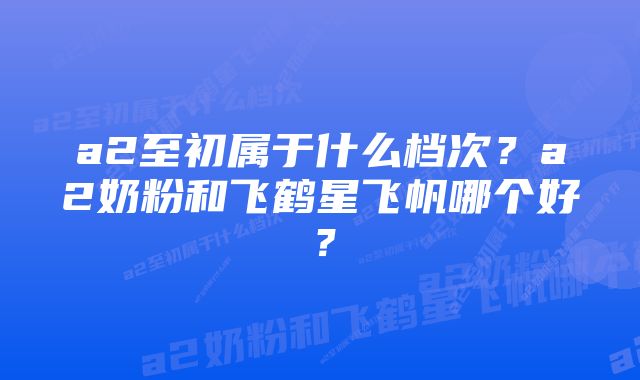 a2至初属于什么档次？a2奶粉和飞鹤星飞帆哪个好？