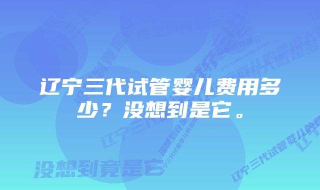 辽宁三代试管婴儿费用多少？没想到是它。