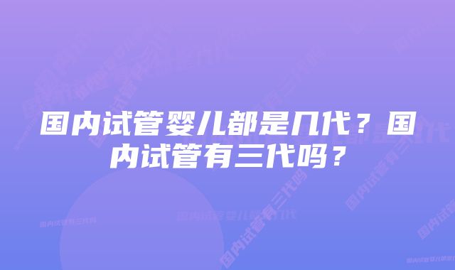 国内试管婴儿都是几代？国内试管有三代吗？