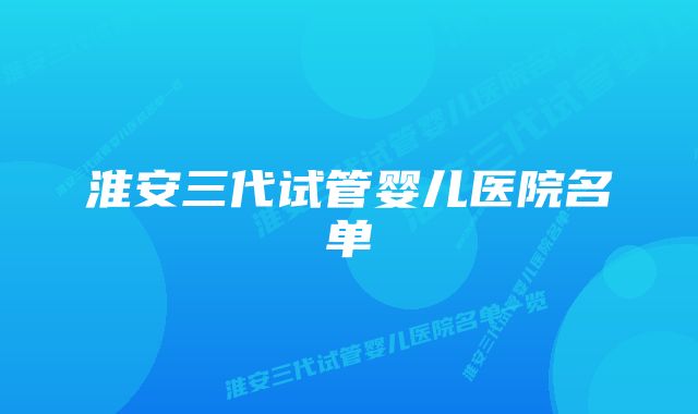 淮安三代试管婴儿医院名单