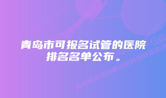 青岛市可报名试管的医院排名名单公布。