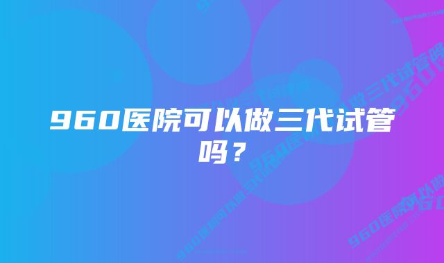 960医院可以做三代试管吗？