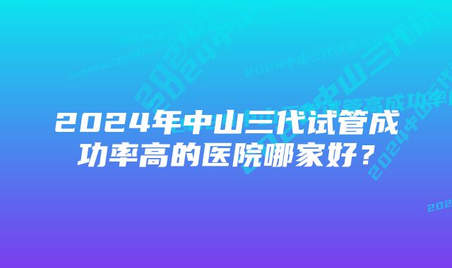 2024年中山三代试管成功率高的医院哪家好？