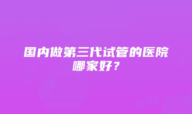 国内做第三代试管的医院哪家好？