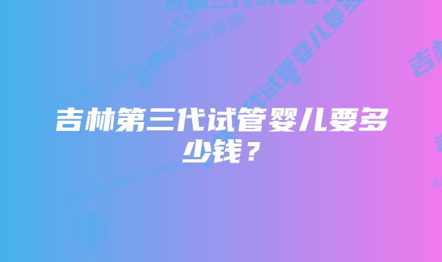 吉林第三代试管婴儿要多少钱？