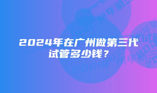 2024年在广州做第三代试管多少钱？