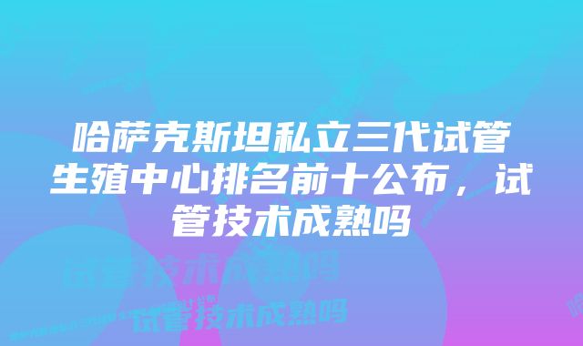 哈萨克斯坦私立三代试管生殖中心排名前十公布，试管技术成熟吗