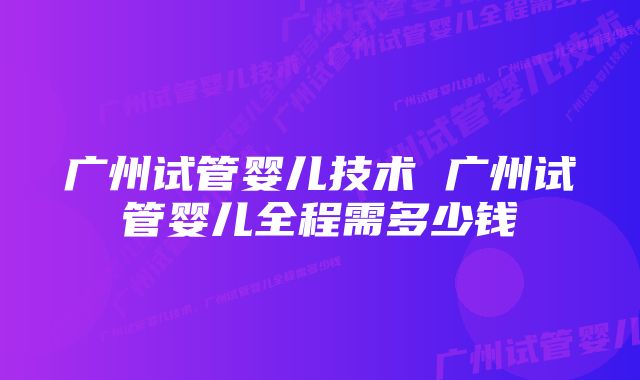 广州试管婴儿技术 广州试管婴儿全程需多少钱