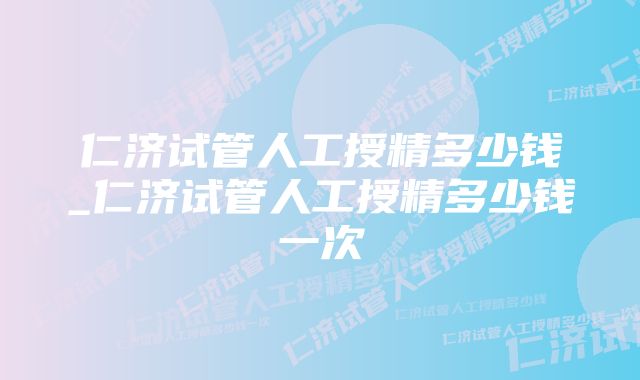 仁济试管人工授精多少钱_仁济试管人工授精多少钱一次