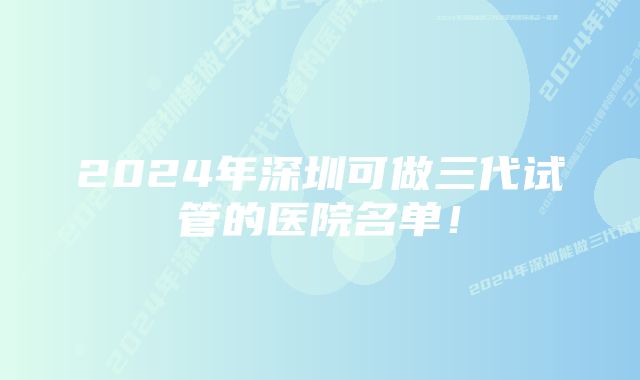 2024年深圳可做三代试管的医院名单！