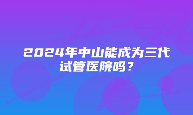 2024年中山能成为三代试管医院吗？