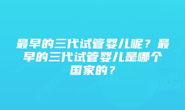 最早的三代试管婴儿呢？最早的三代试管婴儿是哪个国家的？