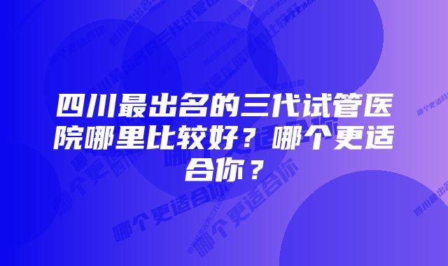 四川最出名的三代试管医院哪里比较好？哪个更适合你？