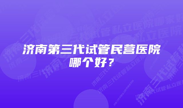 济南第三代试管民营医院哪个好？