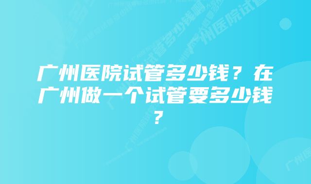 广州医院试管多少钱？在广州做一个试管要多少钱？