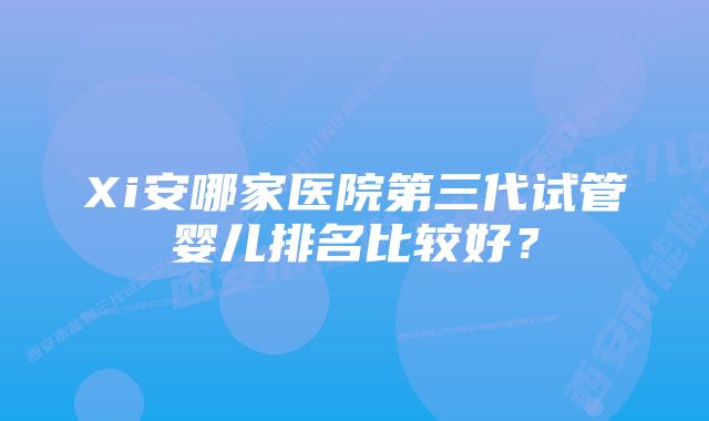 Xi安哪家医院第三代试管婴儿排名比较好？