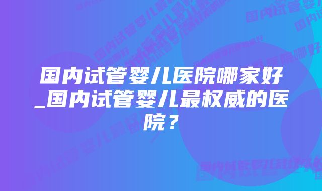 国内试管婴儿医院哪家好_国内试管婴儿最权威的医院？