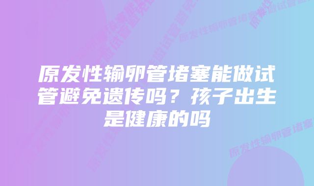 原发性输卵管堵塞能做试管避免遗传吗？孩子出生是健康的吗