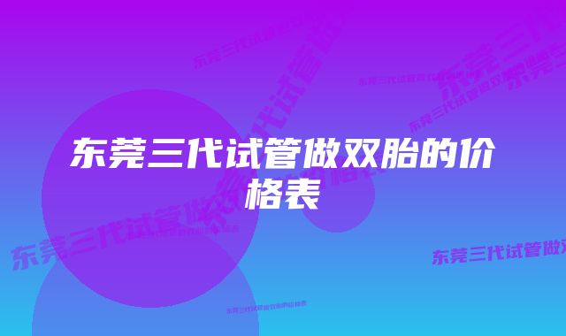 东莞三代试管做双胎的价格表