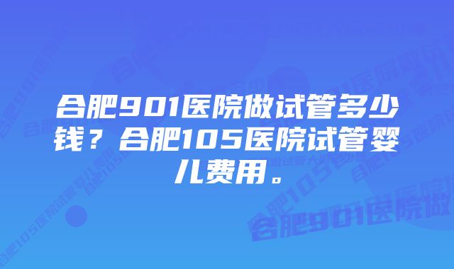 合肥901医院做试管多少钱？合肥105医院试管婴儿费用。