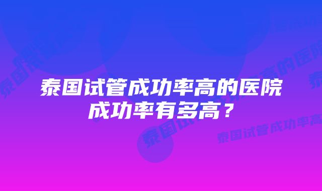 泰国试管成功率高的医院成功率有多高？