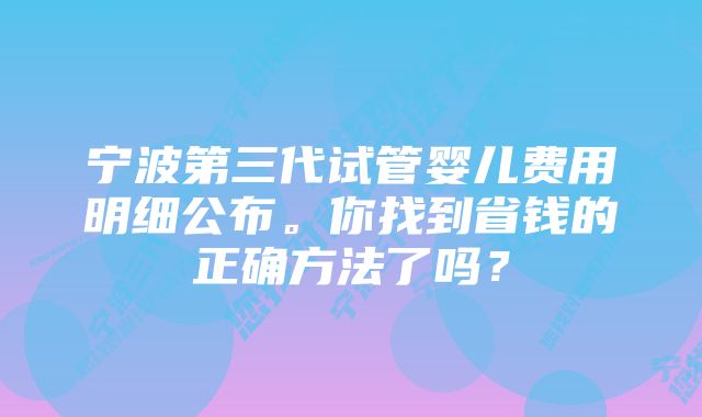 宁波第三代试管婴儿费用明细公布。你找到省钱的正确方法了吗？