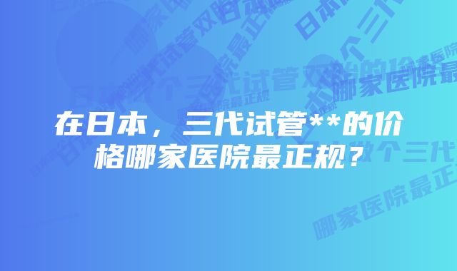 在日本，三代试管**的价格哪家医院最正规？