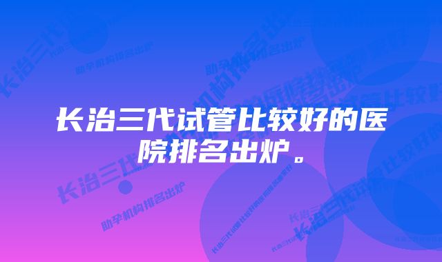 长治三代试管比较好的医院排名出炉。