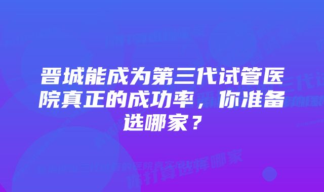 晋城能成为第三代试管医院真正的成功率，你准备选哪家？