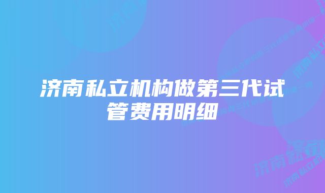 济南私立机构做第三代试管费用明细