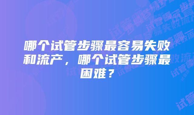 哪个试管步骤最容易失败和流产，哪个试管步骤最困难？