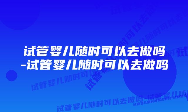 试管婴儿随时可以去做吗-试管婴儿随时可以去做吗