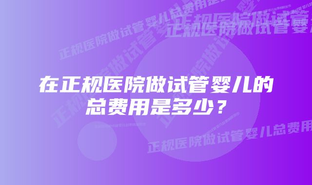 在正规医院做试管婴儿的总费用是多少？