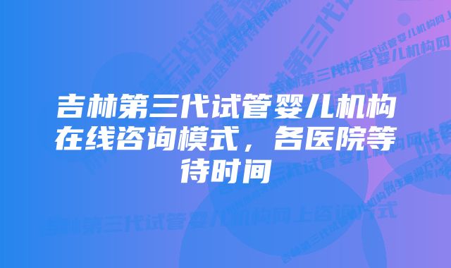 吉林第三代试管婴儿机构在线咨询模式，各医院等待时间