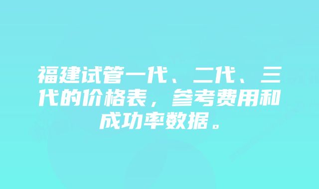 福建试管一代、二代、三代的价格表，参考费用和成功率数据。