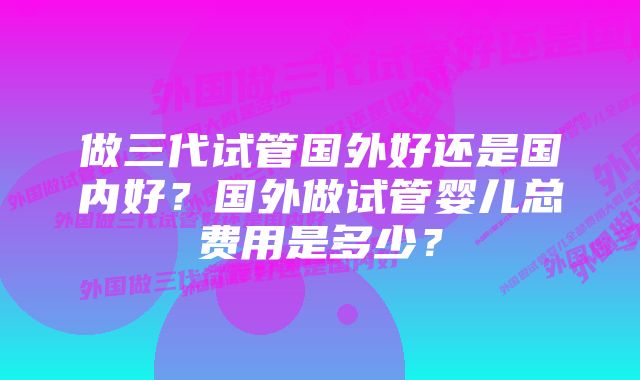 做三代试管国外好还是国内好？国外做试管婴儿总费用是多少？