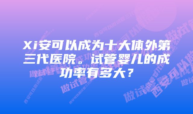 Xi安可以成为十大体外第三代医院。试管婴儿的成功率有多大？