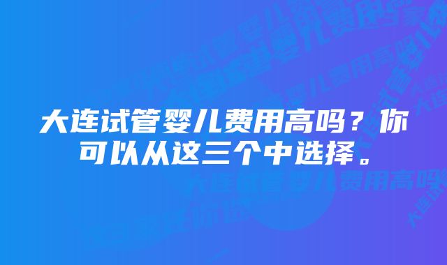 大连试管婴儿费用高吗？你可以从这三个中选择。