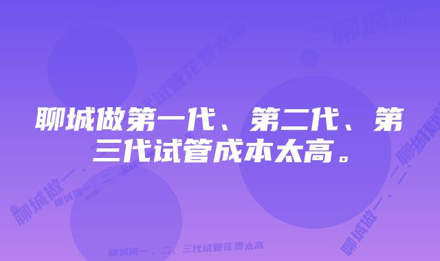 聊城做第一代、第二代、第三代试管成本太高。