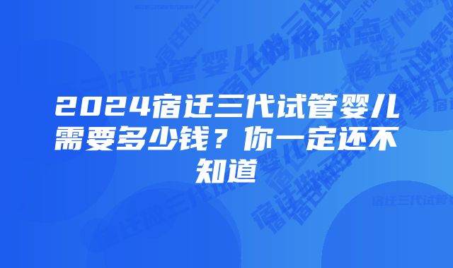 2024宿迁三代试管婴儿需要多少钱？你一定还不知道