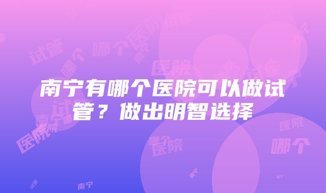 南宁有哪个医院可以做试管？做出明智选择