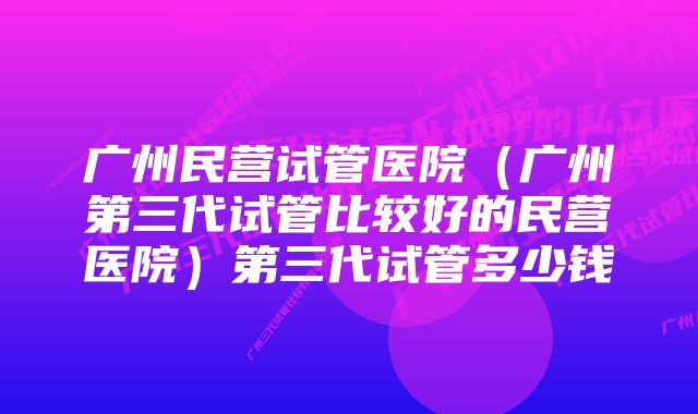 广州民营试管医院（广州第三代试管比较好的民营医院）第三代试管多少钱