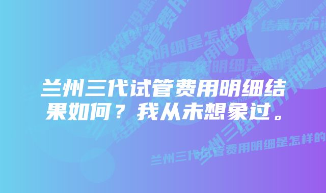 兰州三代试管费用明细结果如何？我从未想象过。