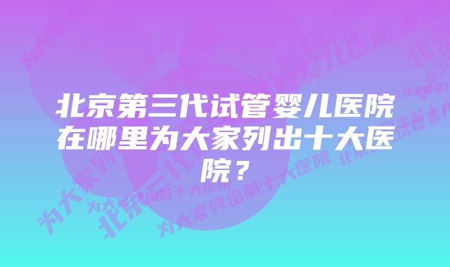 北京第三代试管婴儿医院在哪里为大家列出十大医院？