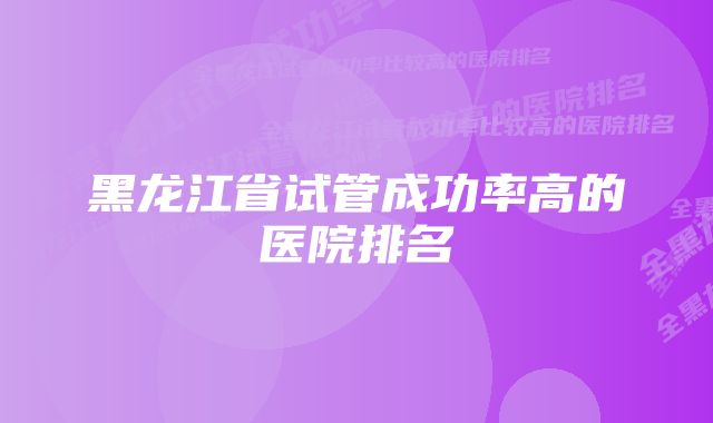 黑龙江省试管成功率高的医院排名