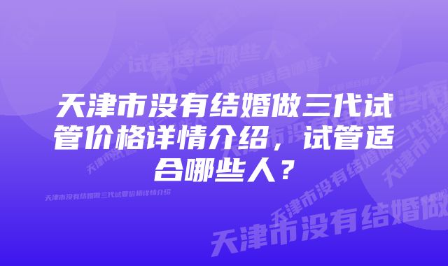 天津市没有结婚做三代试管价格详情介绍，试管适合哪些人？