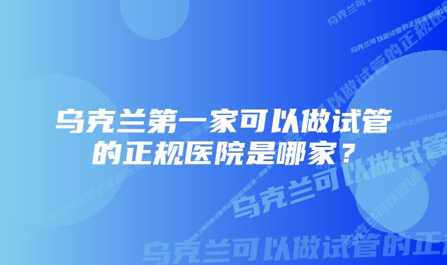 乌克兰第一家可以做试管的正规医院是哪家？