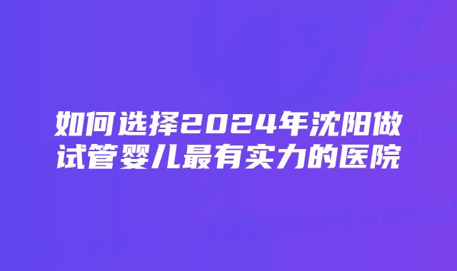 如何选择2024年沈阳做试管婴儿最有实力的医院