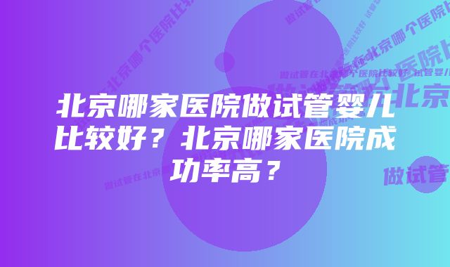 北京哪家医院做试管婴儿比较好？北京哪家医院成功率高？