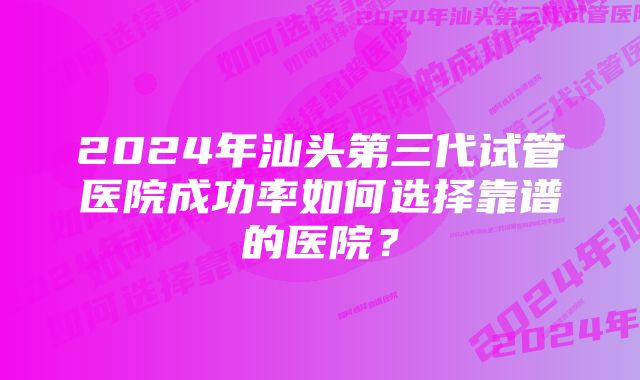 2024年汕头第三代试管医院成功率如何选择靠谱的医院？